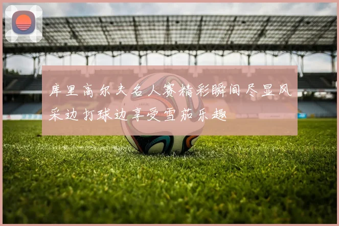 库里高尔夫名人赛精彩瞬间尽显风采边打球边享受雪茄乐趣